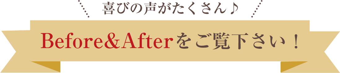 喜びの声がたくさん！ビフォーアフターをご覧ください